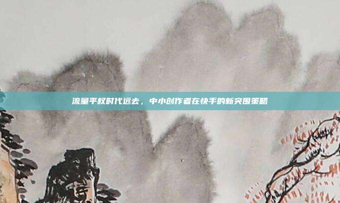流量平权时代远去,中小创作者在快手的新突围策略