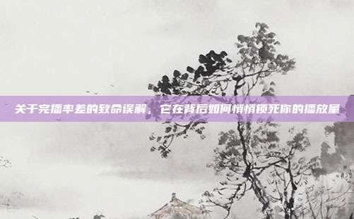 关于完播率差的致命误解,它在背后如何悄悄锁死你的播放量