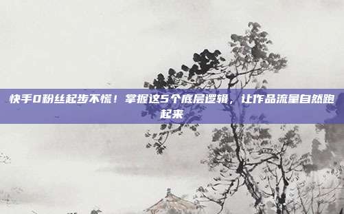 快手0粉丝起步不慌!掌握这5个底层逻辑,让作品流量自然跑起来