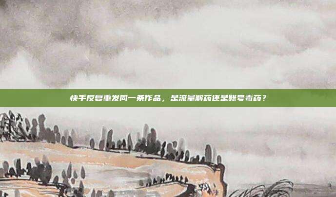 快手反复重发同一条作品,是流量解药还是账号毒药?