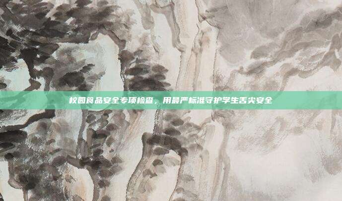 校园食品安全专项检查,用最严标准守护学生舌尖安全