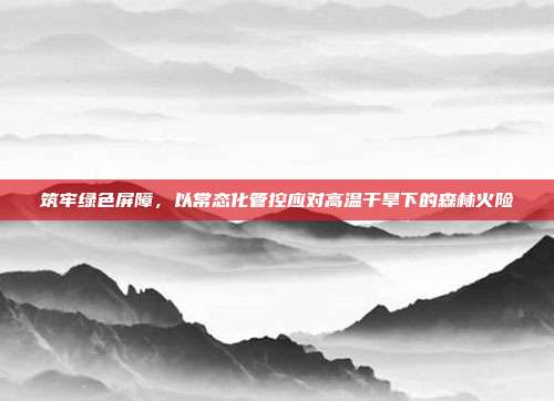 筑牢绿色屏障,以常态化管控应对高温干旱下的森林火险