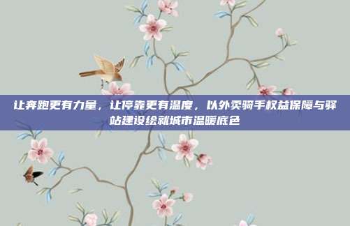 让奔跑更有力量,让停靠更有温度,以外卖骑手权益保障与驿站建设绘就城市温暖底色