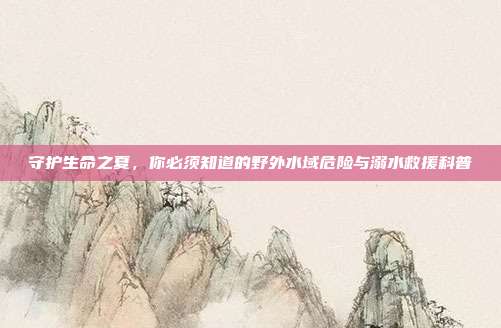 守护生命之夏,你必须知道的野外水域危险与溺水救援科普