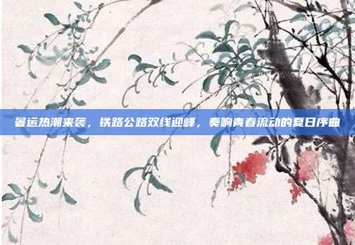 暑运热潮来袭,铁路公路双线迎峰,奏响青春流动的夏日序曲