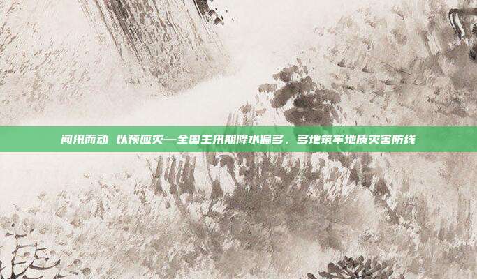 闻汛而动 以预应灾—全国主汛期降水偏多,多地筑牢地质灾害防线
