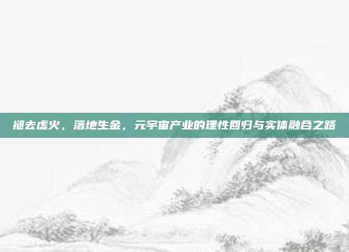 褪去虚火，落地生金，元宇宙产业的理性回归与实体融合之路
