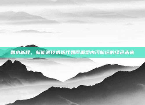 碧水新程,新能源技术迭代如何重塑内河航运的绿色未来