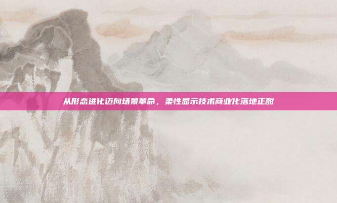 从形态进化迈向场景革命,柔性显示技术商业化落地正酣