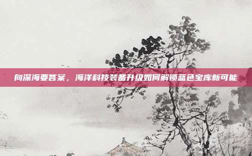 向深海要答案，海洋科技装备升级如何解锁蓝色宝库新可能