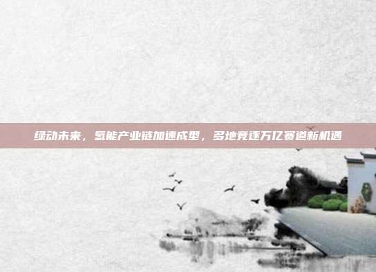 绿动未来,氢能产业链加速成型,多地竞逐万亿赛道新机遇