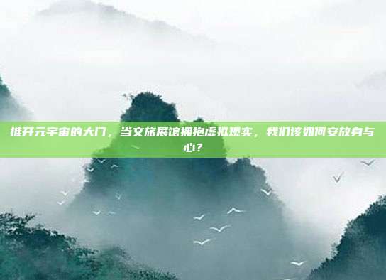 推开元宇宙的大门,当文旅展馆拥抱虚拟现实,我们该如何安放身与心?