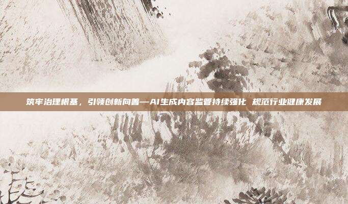 筑牢治理根基,引领创新向善—AI生成内容监管持续强化 规范行业健康发展