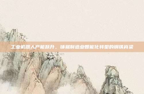 工业机器人产能跃升，铸就制造业智能化转型的钢铁脊梁