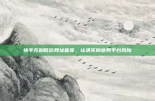 快手充粉低价网址首页,认清买粉业务平台风险