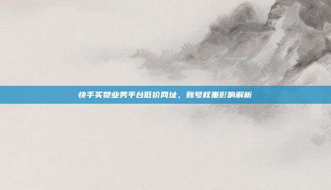 快手买赞业务平台低价网址,账号权重影响解析