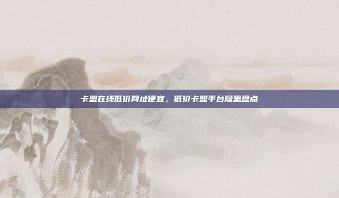 卡盟在线低价网址便宜,低价卡盟平台隐患盘点