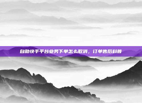 自助快手平台业务下单怎么取消,订单售后科普