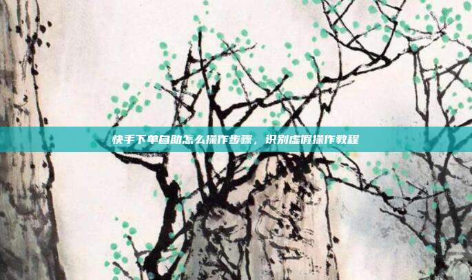 快手下单自助怎么操作步骤,识别虚假操作教程