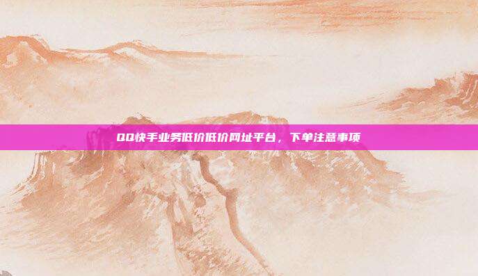 QQ快手业务低价低价网址平台,下单注意事项