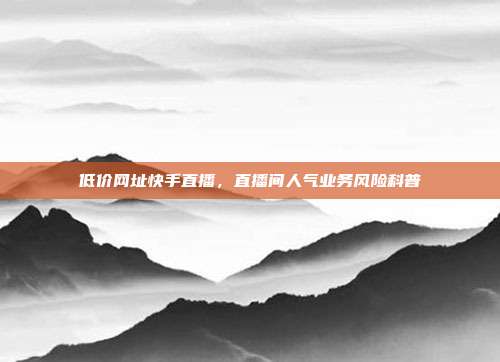 低价网址快手直播，直播间人气业务风险科普