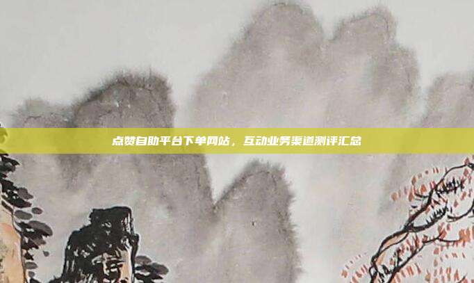 点赞自助平台下单网站，互动业务渠道测评汇总