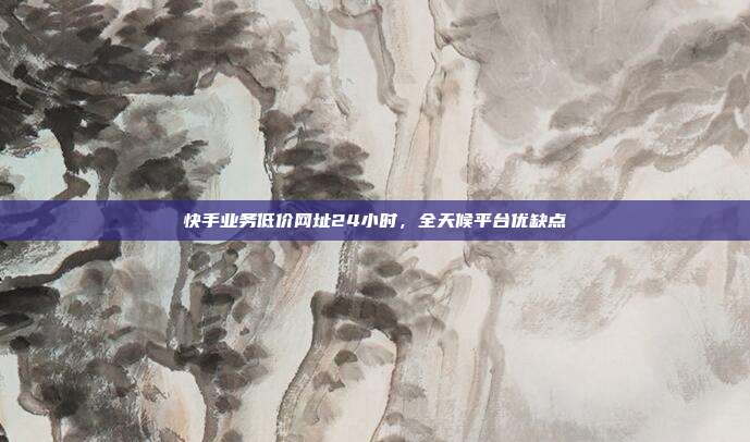 快手业务低价网址24小时，全天候平台优缺点