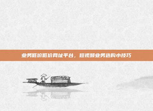 业务低价低价网址平台，短视频业务选购小技巧