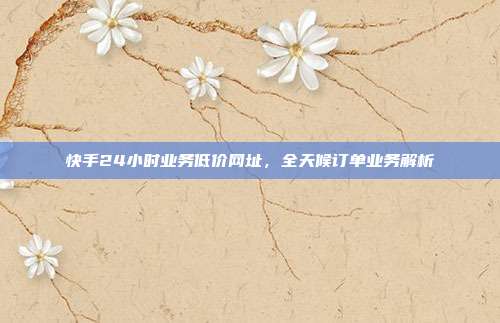 快手24小时业务低价网址，全天候订单业务解析