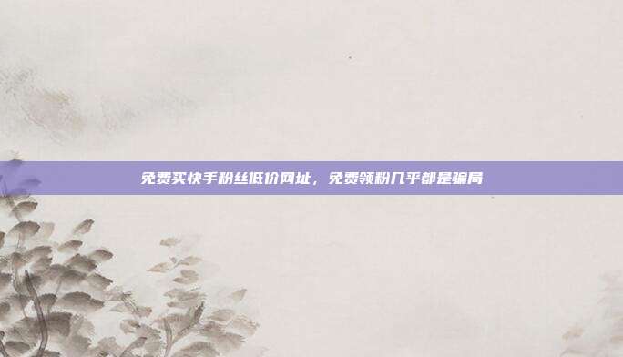 免费买快手粉丝低价网址,免费领粉几乎都是骗局