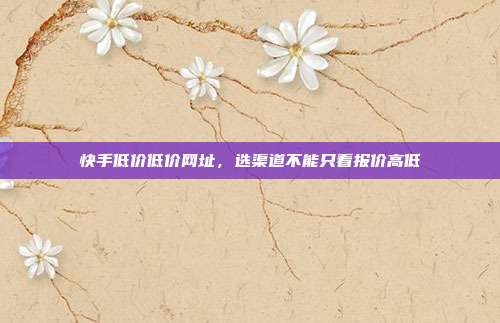快手低价低价网址,选渠道不能只看报价高低