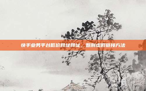 快手业务平台低价网址网址,甄别虚假链接方法