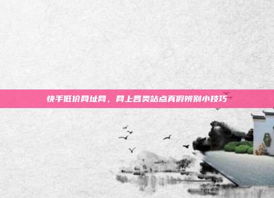 快手低价网址网,网上各类站点真假辨别小技巧