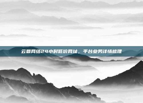 云鼎网络24小时低价网址,平台业务详情梳理