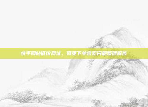 快手网站低价网址,网页下单常见问题整理解答