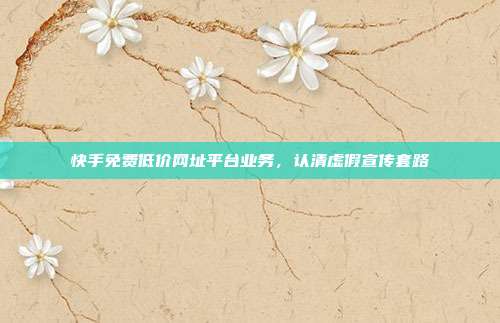 快手免费低价网址平台业务,认清虚假宣传套路