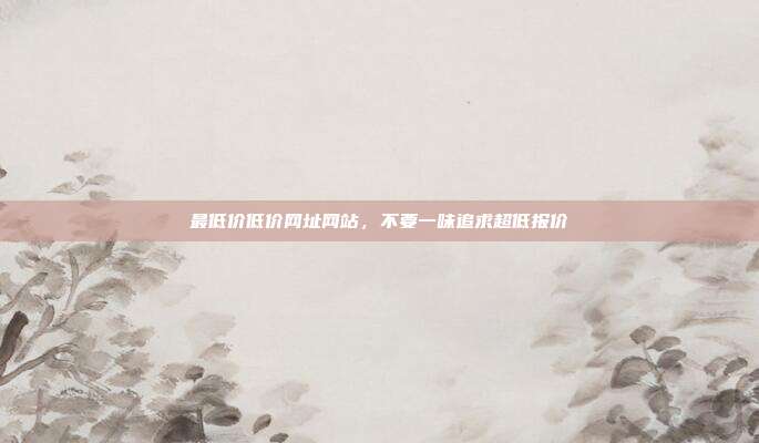 最低价低价网址网站,不要一味追求超低报价