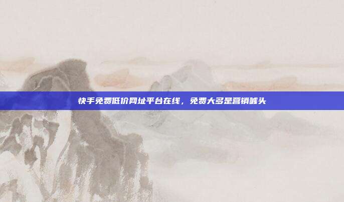 快手免费低价网址平台在线，免费大多是营销噱头