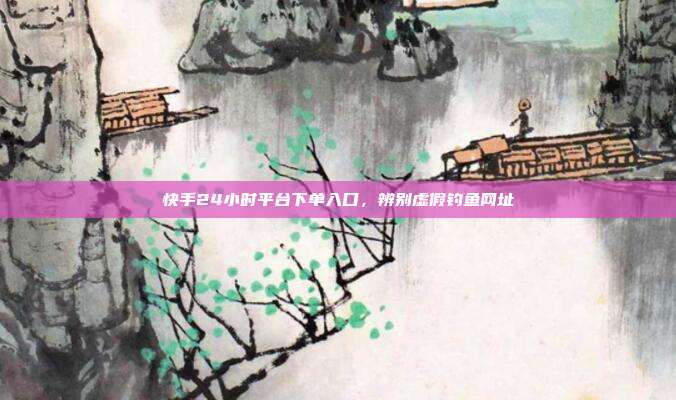 快手24小时平台下单入口,辨别虚假钓鱼网址