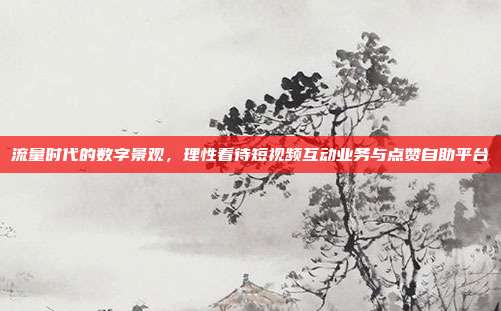 流量时代的数字景观，理性看待短视频互动业务与点赞自助平台