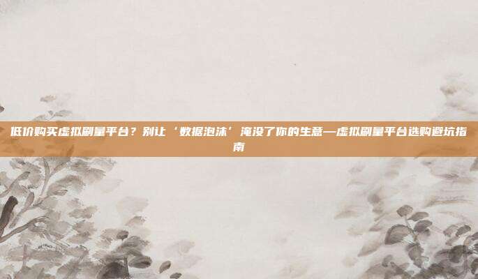 低价购买虚拟刷量平台？别让‘数据泡沫’淹没了你的生意—虚拟刷量平台选购避坑指南