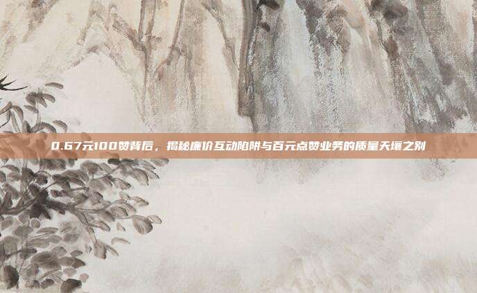 0.67元100赞背后，揭秘廉价互动陷阱与百元点赞业务的质量天壤之别