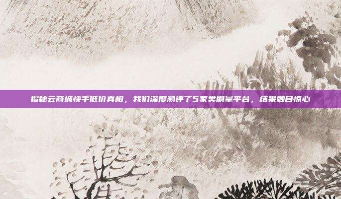 揭秘云商城快手低价真相,我们深度测评了5家类刷量平台,结果触目惊心