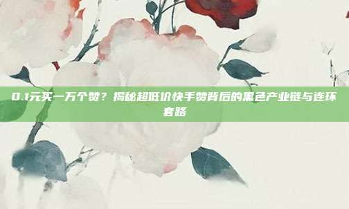 0.1元买一万个赞?揭秘超低价快手赞背后的黑色产业链与连环套路