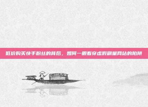 低价购买快手粉丝的背后,如何一眼看穿虚假刷量网站的陷阱