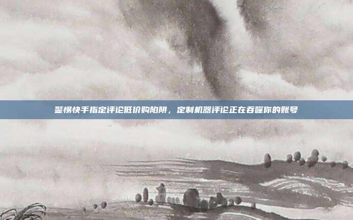 警惕快手指定评论低价购陷阱,定制机器评论正在吞噬你的账号