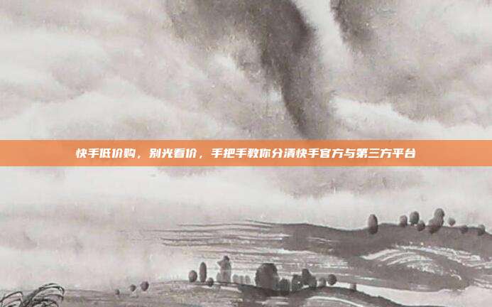 快手低价购,别光看价,手把手教你分清快手官方与第三方平台