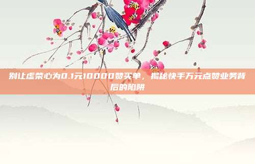 别让虚荣心为0.1元10000赞买单,揭秘快手万元点赞业务背后的陷阱
