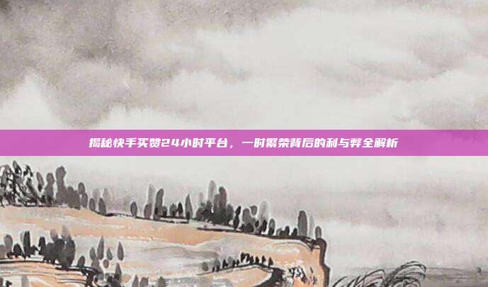 揭秘快手买赞24小时平台,一时繁荣背后的利与弊全解析
