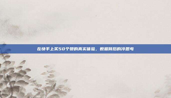 在快手上买50个赞的真实体验，数据背后的冷思考